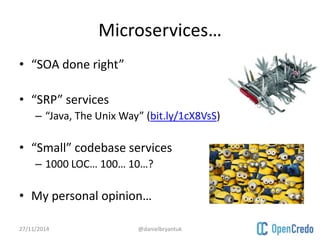 Microservices… 
• “SOA done right” 
• “SRP” services 
– “Java, The Unix Way” (bit.ly/1cX8VsS) 
• “Small” codebase services 
– 1000 LOC… 100… 10…? 
• My personal opinion… 
27/11/2014 @danielbryantuk 
 