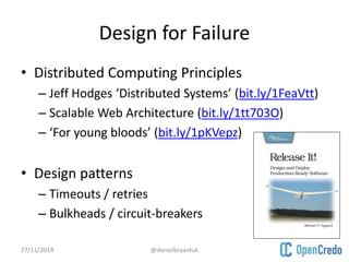 Design for Failure 
• Distributed Computing Principles 
– Jeff Hodges ‘Distributed Systems’ (bit.ly/1FeaVtt) 
– Scalable Web Architecture (bit.ly/1tt703O) 
– ‘For young bloods’ (bit.ly/1pKVepz) 
• Design patterns 
– Timeouts / retries 
– Bulkheads / circuit-breakers 
27/11/2014 @danielbryantuk 
 