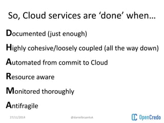 So, Cloud services are ‘done’ when… 
Documented (just enough) 
Highly cohesive/loosely coupled (all the way down) 
Automated from commit to Cloud 
Resource aware 
Monitored thoroughly 
Antifragile 
27/11/2014 @danielbryantuk 
 