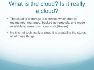 What is the cloud? Is it really
a cloud?
 The cloud is a storage is a service which data is
maintained, managed, backed up remotely, and made
available to users over a network.(Rouse)
 No it is not technically a cloud it is a satellite the stores
all of these things.
 