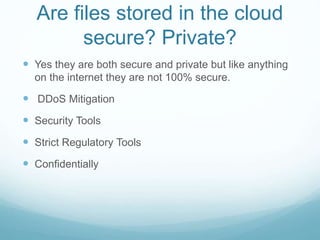 Are files stored in the cloud
secure? Private?
 Yes they are both secure and private but like anything
on the internet they are not 100% secure.
 DDoS Mitigation
 Security Tools
 Strict Regulatory Tools
 Confidentially
 