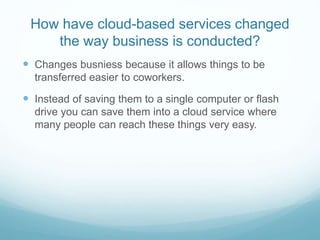 How have cloud-based services changed
the way business is conducted?
 Changes busniess because it allows things to be
transferred easier to coworkers.
 Instead of saving them to a single computer or flash
drive you can save them into a cloud service where
many people can reach these things very easy.
 
