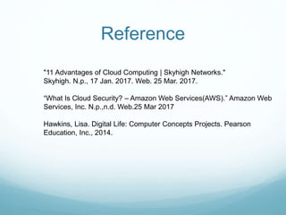 Reference
"11 Advantages of Cloud Computing | Skyhigh Networks."
Skyhigh. N.p., 17 Jan. 2017. Web. 25 Mar. 2017.
“What Is Cloud Security? – Amazon Web Services(AWS).” Amazon Web
Services, Inc. N.p.,n.d. Web.25 Mar 2017
Hawkins, Lisa. Digital Life: Computer Concepts Projects. Pearson
Education, Inc., 2014.
 
