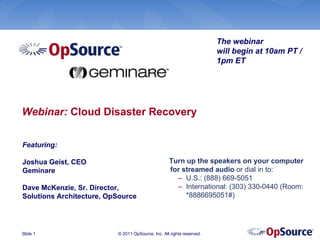 The webinar
                                                                       will begin at 10am PT /
                                                                       1pm ET




Webinar: Cloud Disaster Recovery

Featuring:

Joshua Geist, CEO                                  Turn up the speakers on your computer
Geminare                                           for streamed audio or dial in to:
                                                     – U.S.: (888) 669-5051
Dave McKenzie, Sr. Director,                         – International: (303) 330-0440 (Room:
Solutions Architecture, OpSource                        *8886695051#)




Slide 1                   © 2011 OpSource, Inc. All rights reserved.
 