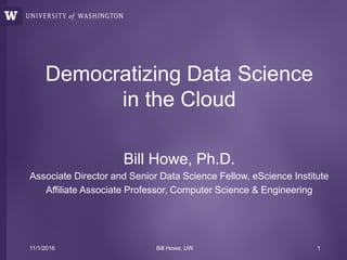 Democratizing Data Science
in the Cloud
Bill Howe, Ph.D.
Associate Director and Senior Data Science Fellow, eScience Institute
Affiliate Associate Professor, Computer Science & Engineering
11/1/2016 Bill Howe, UW 1
 