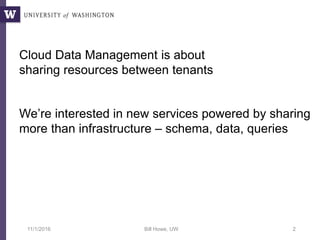 11/1/2016 Bill Howe, UW 2
Cloud Data Management is about
sharing resources between tenants
We’re interested in new services powered by sharing
more than infrastructure – schema, data, queries
 