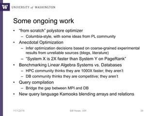 Some ongoing work
• “from scratch” polystore optimizer
– Columbia-style, with some ideas from PL community
• Anecdotal Optimization
– Infer optimization decisions based on coarse-grained experimental
results from unreliable sources (blogs, literature)
– “System X is 2X faster than System Y on PageRank”
• Benchmarking Linear Algebra Systems vs. Databases
– HPC community thinks they are 1000X faster; they aren’t
– DB community thinks they are competitive; they aren’t
• Query compilation
– Bridge the gap between MPI and DB
• New query language Kamooks blending arrays and relations
11/1/2016 Bill Howe, UW 39
 