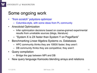 Some ongoing work
• “from scratch” polystore optimizer
– Columbia-style, with some ideas from PL community
• Anecdotal Optimization
– Infer optimization decisions based on coarse-grained experimental
results from unreliable sources (blogs, literature)
– “System X is 2X faster than System Y on PageRank”
• Benchmarking Linear Algebra Systems vs. Databases
– HPC community thinks they are 1000X faster; they aren’t
– DB community thinks they are competitive; they aren’t
• Query compilation
– Bridge the gap between MPI and DB
• New query language Kamooks blending arrays and relations
11/1/2016 Bill Howe, UW 40
 