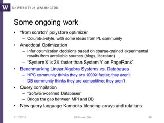 Some ongoing work
• “from scratch” polystore optimizer
– Columbia-style, with some ideas from PL community
• Anecdotal Optimization
– Infer optimization decisions based on coarse-grained experimental
results from unreliable sources (blogs, literature)
– “System X is 2X faster than System Y on PageRank”
• Benchmarking Linear Algebra Systems vs. Databases
– HPC community thinks they are 1000X faster; they aren’t
– DB community thinks they are competitive; they aren’t
• Query compilation
– “Software-defined Databases”
– Bridge the gap between MPI and DB
• New query language Kamooks blending arrays and relations
11/1/2016 Bill Howe, UW 49
 