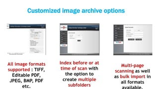Customized image archive options
All image formats
supported : TIFF,
Editable PDF,
JPEG, BMP, PDF
etc.
Index before or at
time of scan with
the option to
create multiple
subfolders
Multi-page
scanning as well
as bulk import in
all formats
 