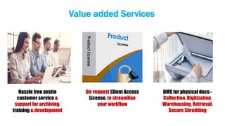 On-request Client Access
License, to streamline
your workflow
Hassle free onsite
customer service &
support for archiving,
training & development
DMS for physical docs–
Collection, Digitization,
Warehousing, Retrieval,
Secure Shredding
Value added Services
 