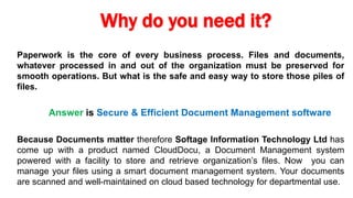 Why do you need it?
Paperwork is the core of every business process. Files and documents,
whatever processed in and out of the organization must be preserved for
smooth operations. But what is the safe and easy way to store those piles of
files.
Answer is Secure & Efficient Document Management software
Because Documents matter therefore Softage Information Technology Ltd has
come up with a product named CloudDocu, a Document Management system
powered with a facility to store and retrieve organization’s files. Now you can
manage your files using a smart document management system. Your documents
are scanned and well-maintained on cloud based technology for departmental use.
 