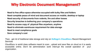 Why Electronic Document Management?
 Need to free office space otherwise occupied with bulky files and folders
 Need complete peace of mind and document access on mobile, desktop or laptop
 Need security of documents from rodents, fire and other losses
 Security breaches is bothering your company’s operations
 Need to access copy of physical files anywhere, anytime
 Need to eliminate warehouse requirement for data storage
 Need to meet compliance goals
 Save company’s cost
Then, get rid of traditional data storage and rely on Softage’s CloudDocu Record Management
Services
CloudDocu is world class software meant to scan , upload and save files on cloud so it is easily
accessible online. Don’t let administration work interrupt the overall operation of your
organization.
 