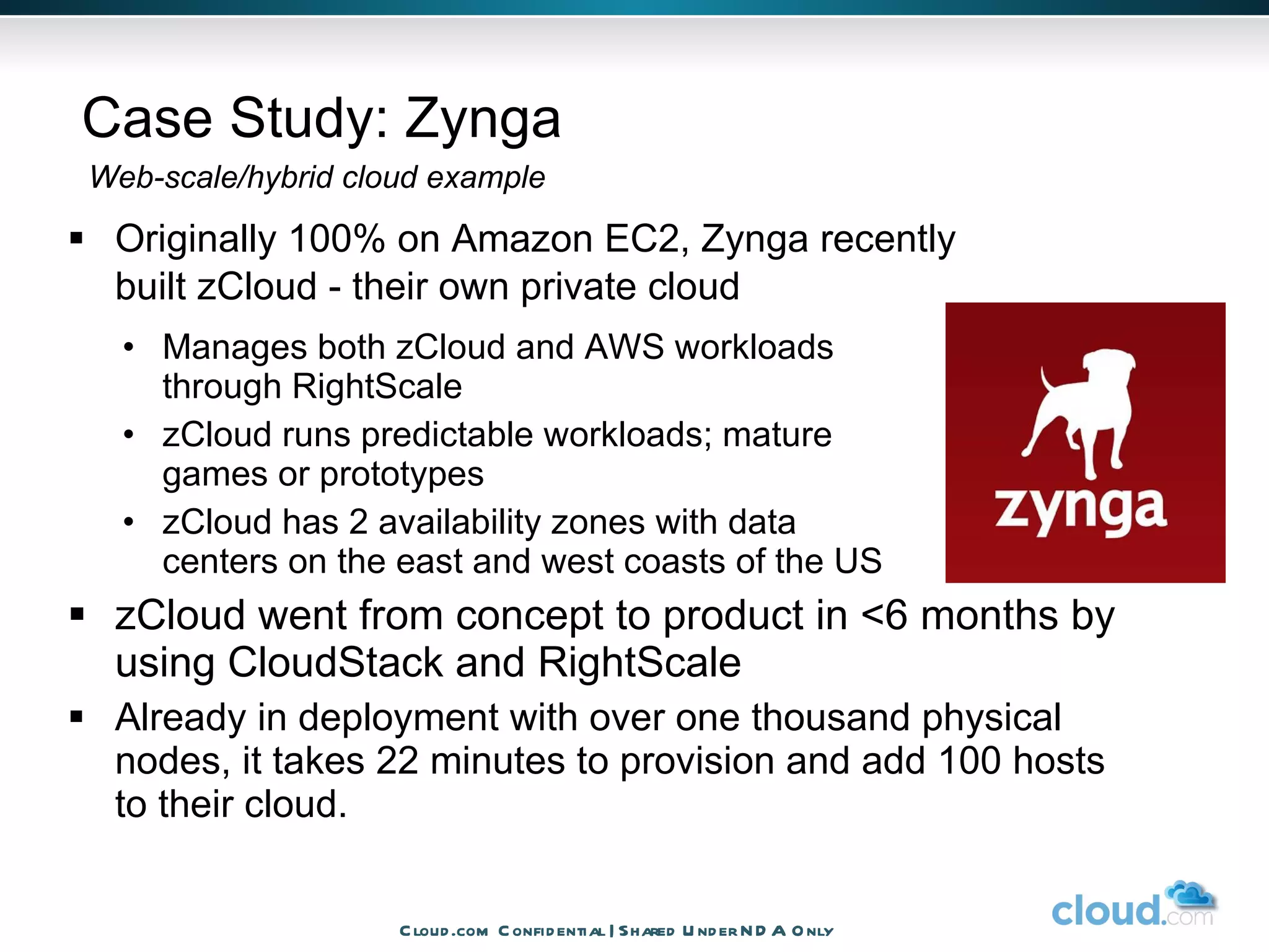 Case Study: Zynga Originally 100% on Amazon EC2, Zynga recently  built zCloud - their own private cloud  Manages both zCloud and AWS workloads through RightScale zCloud runs predictable workloads; mature  games or prototypes zCloud has 2 availability zones with data  centers on the east and west coasts of the US zCloud went from concept to product in <6 months by using CloudStack and RightScale Already in deployment with over one thousand physical nodes, it takes 22 minutes to provision and add 100 hosts to their cloud. Web-scale/hybrid cloud example Cloud.com Confidential | Shared Under NDA Only 