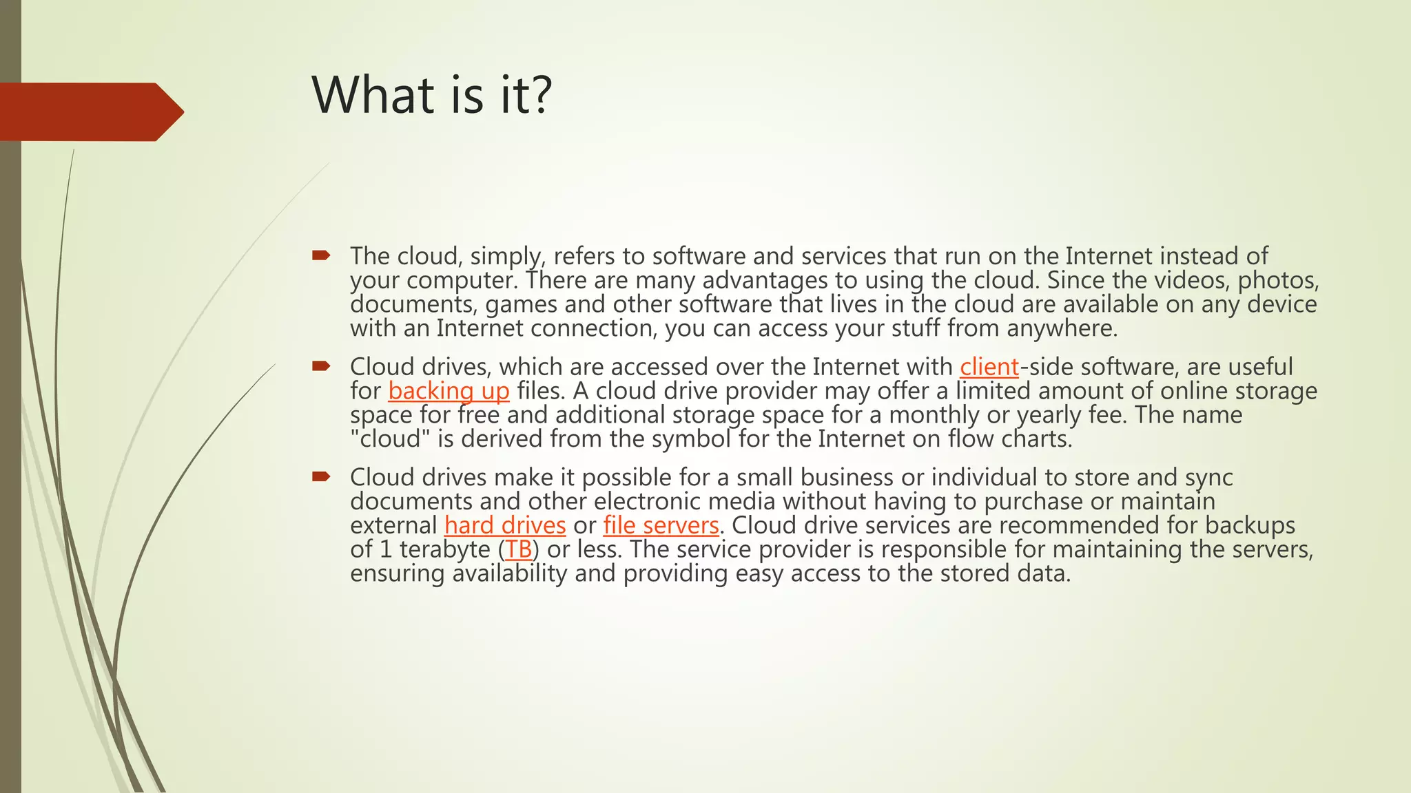 What is it?
 The cloud, simply, refers to software and services that run on the Internet instead of
your computer. There are many advantages to using the cloud. Since the videos, photos,
documents, games and other software that lives in the cloud are available on any device
with an Internet connection, you can access your stuff from anywhere.
 Cloud drives, which are accessed over the Internet with client-side software, are useful
for backing up files. A cloud drive provider may offer a limited amount of online storage
space for free and additional storage space for a monthly or yearly fee. The name
"cloud" is derived from the symbol for the Internet on flow charts.
 Cloud drives make it possible for a small business or individual to store and sync
documents and other electronic media without having to purchase or maintain
external hard drives or file servers. Cloud drive services are recommended for backups
of 1 terabyte (TB) or less. The service provider is responsible for maintaining the servers,
ensuring availability and providing easy access to the stored data.
 