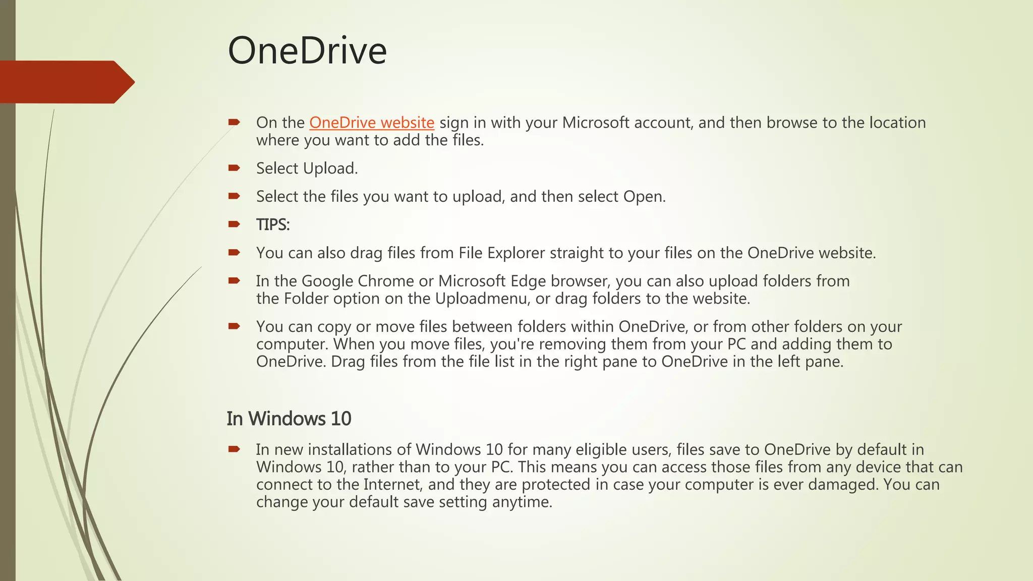 OneDrive
 On the OneDrive website sign in with your Microsoft account, and then browse to the location
where you want to add the files.
 Select Upload.
 Select the files you want to upload, and then select Open.
 TIPS:
 You can also drag files from File Explorer straight to your files on the OneDrive website.
 In the Google Chrome or Microsoft Edge browser, you can also upload folders from
the Folder option on the Uploadmenu, or drag folders to the website.
 You can copy or move files between folders within OneDrive, or from other folders on your
computer. When you move files, you're removing them from your PC and adding them to
OneDrive. Drag files from the file list in the right pane to OneDrive in the left pane.
In Windows 10
 In new installations of Windows 10 for many eligible users, files save to OneDrive by default in
Windows 10, rather than to your PC. This means you can access those files from any device that can
connect to the Internet, and they are protected in case your computer is ever damaged. You can
change your default save setting anytime.
 