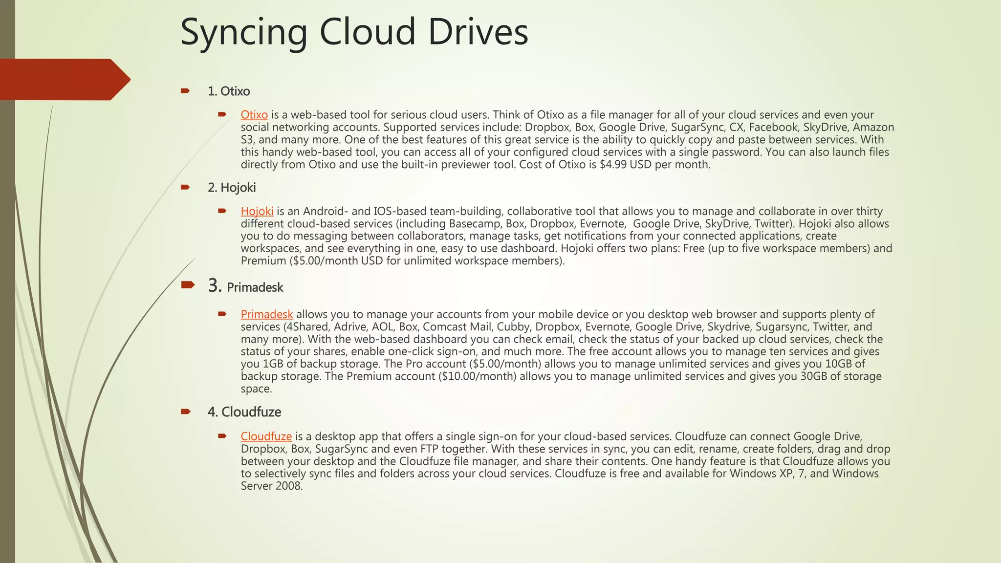 Syncing Cloud Drives
 1. Otixo
 Otixo is a web-based tool for serious cloud users. Think of Otixo as a file manager for all of your cloud services and even your
social networking accounts. Supported services include: Dropbox, Box, Google Drive, SugarSync, CX, Facebook, SkyDrive, Amazon
S3, and many more. One of the best features of this great service is the ability to quickly copy and paste between services. With
this handy web-based tool, you can access all of your configured cloud services with a single password. You can also launch files
directly from Otixo and use the built-in previewer tool. Cost of Otixo is $4.99 USD per month.
 2. Hojoki
 Hojoki is an Android- and IOS-based team-building, collaborative tool that allows you to manage and collaborate in over thirty
different cloud-based services (including Basecamp, Box, Dropbox, Evernote, Google Drive, SkyDrive, Twitter). Hojoki also allows
you to do messaging between collaborators, manage tasks, get notifications from your connected applications, create
workspaces, and see everything in one, easy to use dashboard. Hojoki offers two plans: Free (up to five workspace members) and
Premium ($5.00/month USD for unlimited workspace members).
 3. Primadesk
 Primadesk allows you to manage your accounts from your mobile device or you desktop web browser and supports plenty of
services (4Shared, Adrive, AOL, Box, Comcast Mail, Cubby, Dropbox, Evernote, Google Drive, Skydrive, Sugarsync, Twitter, and
many more). With the web-based dashboard you can check email, check the status of your backed up cloud services, check the
status of your shares, enable one-click sign-on, and much more. The free account allows you to manage ten services and gives
you 1GB of backup storage. The Pro account ($5.00/month) allows you to manage unlimited services and gives you 10GB of
backup storage. The Premium account ($10.00/month) allows you to manage unlimited services and gives you 30GB of storage
space.
 4. Cloudfuze
 Cloudfuze is a desktop app that offers a single sign-on for your cloud-based services. Cloudfuze can connect Google Drive,
Dropbox, Box, SugarSync and even FTP together. With these services in sync, you can edit, rename, create folders, drag and drop
between your desktop and the Cloudfuze file manager, and share their contents. One handy feature is that Cloudfuze allows you
to selectively sync files and folders across your cloud services. Cloudfuze is free and available for Windows XP, 7, and Windows
Server 2008.
 