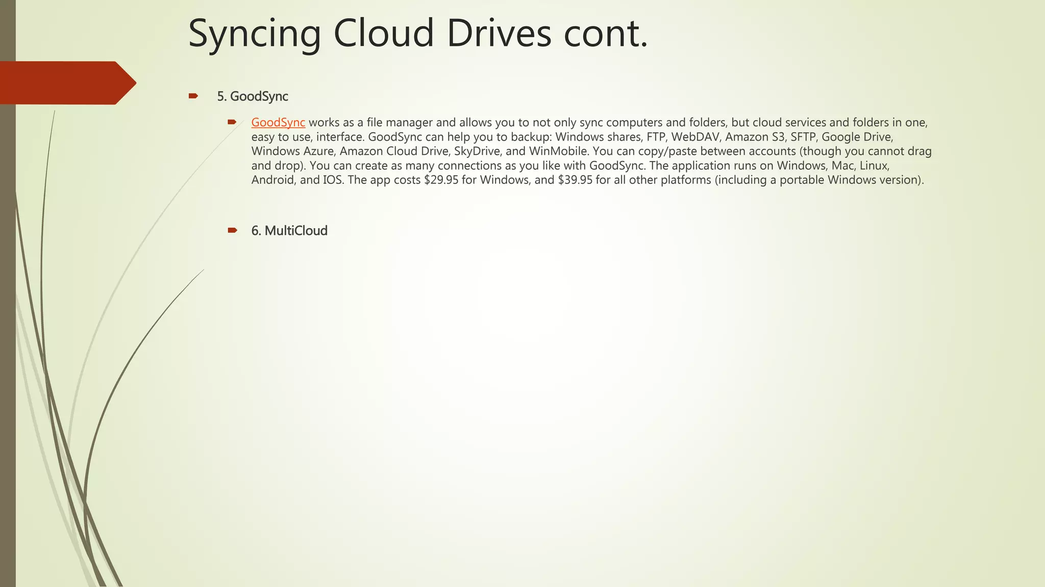 Syncing Cloud Drives cont.
 5. GoodSync
 GoodSync works as a file manager and allows you to not only sync computers and folders, but cloud services and folders in one,
easy to use, interface. GoodSync can help you to backup: Windows shares, FTP, WebDAV, Amazon S3, SFTP, Google Drive,
Windows Azure, Amazon Cloud Drive, SkyDrive, and WinMobile. You can copy/paste between accounts (though you cannot drag
and drop). You can create as many connections as you like with GoodSync. The application runs on Windows, Mac, Linux,
Android, and IOS. The app costs $29.95 for Windows, and $39.95 for all other platforms (including a portable Windows version).
 6. MultiCloud
 