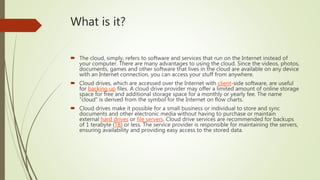 What is it?
 The cloud, simply, refers to software and services that run on the Internet instead of
your computer. There are many advantages to using the cloud. Since the videos, photos,
documents, games and other software that lives in the cloud are available on any device
with an Internet connection, you can access your stuff from anywhere.
 Cloud drives, which are accessed over the Internet with client-side software, are useful
for backing up files. A cloud drive provider may offer a limited amount of online storage
space for free and additional storage space for a monthly or yearly fee. The name
"cloud" is derived from the symbol for the Internet on flow charts.
 Cloud drives make it possible for a small business or individual to store and sync
documents and other electronic media without having to purchase or maintain
external hard drives or file servers. Cloud drive services are recommended for backups
of 1 terabyte (TB) or less. The service provider is responsible for maintaining the servers,
ensuring availability and providing easy access to the stored data.
 