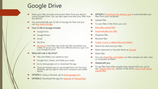 Google Drive
 Store your files securely and access them from any device
using Google Drive. You can also open and edit your files from
any device.
 You automatically get 15 GB of storage for free and you
can buy more storage.
 Your 15 GB of storage includes:
 Google Drive
 Google Photos
 Gmail
 My Drive
 My Drive is the folder that holds the files and folders you
create. To access your files from different devices, sign in to
your Google Account.
 What will I see in My Drive?
 Files and folders you upload or sync.
 Google Docs, Sheets, and Slides you create.
 Go to drive.google.com or download the app
 There are several ways to use Google Drive. For the most
flexibility, get the app for both your computer and mobile
device.
 OPTION 1: Using a browser, go to drive.google.com.
 OPTION 2: Download the app for Android or iPhone/iPad.
 OPTION 3: Download the desktop app to automatically sync
files from your computer.
 Upload files
 To save files in My Drive, you can:
 Manually upload files
 Automatically sync files
 Organize files
 Rename files
 Create, move, or delete files and folders
 Search for and sort your files
 Mark important or favorite items as Starred
 Share files
 You can share files and folders so other people can edit, view,
or comment on them.
 Shared with you
 To see files that other people have shared with you, go to
the "Shared with me" section of My Drive. Learn more about
shared files.
 