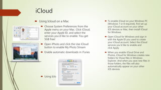 iCloud
 Using Icloud on a Mac
 Choose System Preferences from the
Apple menu on your Mac. Click iCloud,
enter your Apple ID, and select the
services you’d like to enable. You get
5GB free!
 Open iPhoto and click the Use iCloud
button to enable My Photo Stream
 Enable automatic downloads in iTunes
 Using Icloud on a PC
 To enable iCloud on your Windows PC
(Windows 7 or 8 required), first set up
your iCloud account on your other
iOS devices or Mac, then install iCloud
for Windows.
 Open iCloud for Windows and sign in
with the Apple ID you used to create
your iCloud account. Select the iCloud
services you’d like to enable and
click Apply.
 When you enable iCloud Drive and
Photos, iCloud for Windows creates new
folders for those files in Windows
Explorer. And when you save new files in
those folders, the files will also
automatically appear on your other
iOS devices.
 