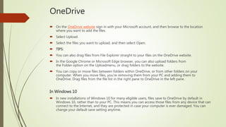 OneDrive
 On the OneDrive website sign in with your Microsoft account, and then browse to the location
where you want to add the files.
 Select Upload.
 Select the files you want to upload, and then select Open.
 TIPS:
 You can also drag files from File Explorer straight to your files on the OneDrive website.
 In the Google Chrome or Microsoft Edge browser, you can also upload folders from
the Folder option on the Uploadmenu, or drag folders to the website.
 You can copy or move files between folders within OneDrive, or from other folders on your
computer. When you move files, you're removing them from your PC and adding them to
OneDrive. Drag files from the file list in the right pane to OneDrive in the left pane.
In Windows 10
 In new installations of Windows 10 for many eligible users, files save to OneDrive by default in
Windows 10, rather than to your PC. This means you can access those files from any device that can
connect to the Internet, and they are protected in case your computer is ever damaged. You can
change your default save setting anytime.
 