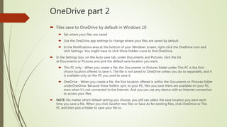 OneDrive part 2
 Files save to OneDrive by default in Windows 10
 Set where your files are saved
 Use the OneDrive app settings to change where your files are saved by default.
 In the Notifications area at the bottom of your Windows screen, right-click the OneDrive icon and
click Settings. You might have to click Show hidden icons to find OneDrive.
 In the Settings box, on the Auto save tab, under Documents and Pictures, click the list
at Documents or Pictures and pick the default save location you want.
 This PC only - When you create a file, the Documents or Pictures folder under This PC is the first-
choice location offered to save it. The file is not saved to OneDrive unless you do so separately, and it
is available only on the PC you used to save it.
 OneDrive - When you create a file, the first location offered is within the Documents or Pictures folder
underOneDrive. Because these folders sync to your PC, files you save there are available on your PC,
even when it's not connected to the Internet. And you can use any device with an Internet connection
to access your files.
 NOTE: No matter which default setting you choose, you still can select the save location you want each
time you save a file. When you click Savefor new files or Save As for existing files, click OneDrive or This
PC and then pick a folder to save your file to.
 