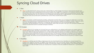 Syncing Cloud Drives
 1. Otixo
 Otixo is a web-based tool for serious cloud users. Think of Otixo as a file manager for all of your cloud services and even your
social networking accounts. Supported services include: Dropbox, Box, Google Drive, SugarSync, CX, Facebook, SkyDrive, Amazon
S3, and many more. One of the best features of this great service is the ability to quickly copy and paste between services. With
this handy web-based tool, you can access all of your configured cloud services with a single password. You can also launch files
directly from Otixo and use the built-in previewer tool. Cost of Otixo is $4.99 USD per month.
 2. Hojoki
 Hojoki is an Android- and IOS-based team-building, collaborative tool that allows you to manage and collaborate in over thirty
different cloud-based services (including Basecamp, Box, Dropbox, Evernote, Google Drive, SkyDrive, Twitter). Hojoki also allows
you to do messaging between collaborators, manage tasks, get notifications from your connected applications, create
workspaces, and see everything in one, easy to use dashboard. Hojoki offers two plans: Free (up to five workspace members) and
Premium ($5.00/month USD for unlimited workspace members).
 3. Primadesk
 Primadesk allows you to manage your accounts from your mobile device or you desktop web browser and supports plenty of
services (4Shared, Adrive, AOL, Box, Comcast Mail, Cubby, Dropbox, Evernote, Google Drive, Skydrive, Sugarsync, Twitter, and
many more). With the web-based dashboard you can check email, check the status of your backed up cloud services, check the
status of your shares, enable one-click sign-on, and much more. The free account allows you to manage ten services and gives
you 1GB of backup storage. The Pro account ($5.00/month) allows you to manage unlimited services and gives you 10GB of
backup storage. The Premium account ($10.00/month) allows you to manage unlimited services and gives you 30GB of storage
space.
 4. Cloudfuze
 Cloudfuze is a desktop app that offers a single sign-on for your cloud-based services. Cloudfuze can connect Google Drive,
Dropbox, Box, SugarSync and even FTP together. With these services in sync, you can edit, rename, create folders, drag and drop
between your desktop and the Cloudfuze file manager, and share their contents. One handy feature is that Cloudfuze allows you
to selectively sync files and folders across your cloud services. Cloudfuze is free and available for Windows XP, 7, and Windows
Server 2008.
 