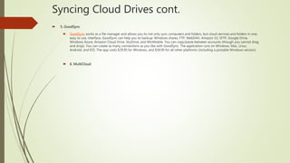 Syncing Cloud Drives cont.
 5. GoodSync
 GoodSync works as a file manager and allows you to not only sync computers and folders, but cloud services and folders in one,
easy to use, interface. GoodSync can help you to backup: Windows shares, FTP, WebDAV, Amazon S3, SFTP, Google Drive,
Windows Azure, Amazon Cloud Drive, SkyDrive, and WinMobile. You can copy/paste between accounts (though you cannot drag
and drop). You can create as many connections as you like with GoodSync. The application runs on Windows, Mac, Linux,
Android, and IOS. The app costs $29.95 for Windows, and $39.95 for all other platforms (including a portable Windows version).
 6. MultiCloud
 