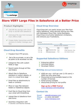 Store VERY Large Files in Salesforce at a Better Price
 Product Highlights                          Cloud Drop Overview
     10¢/GB file storage with Cloud          Cloud Drop let’s you easily access your files from
     Drop vs $5/GB with Salesforce           within Salesforce, while securely storing your files
                                             with Rackspace Cloud Files. Using Rackspace,
     Eliminate file size limits. Store       Cloud Drop circumvents Salesforce's limitations,
     files of any size                       and removes your frustrations.

     Create folder hierarchies and file
     versions to better manage your
     files



 Cloud Drop Benefits
     Freedom from FTP servers.

      Set a file as private, or set a file
     as public to be accessed via URL        Supported Salesforce Editions

     Categorize files with custom                  Enterprise edition
     fields or tags                                Unlimited Edition
                                                   Developer Edition
     Search easily through all files
     and folders                             Pricing
     Attach files to Salesforce                    CRM license - $4.99 / user / month
     standard or custom objects, or                Portal license - $2.99 / user / month
     even in a visual force page                   Volume discount available
                                                   10% discount for non-profits
     Email files as attachments to
     leads or contacts                             Sign up for a FREE Trail at
                                                   www.mansasys.com/clouddrop
     Move or copy files between
     folders or Salesforce objects           Contact Us
     Push files to Cloud Drop from           Email      sales@mansasys.com
     your email with Email2Drop              Phone      +1 (415) 293 8297
                                             Web        www.mansasys.com
     Upload files to Salesforce from
     web forms

     Seamless integration with
     Customer and Partner Portals
 