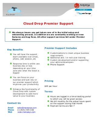 Premier Support Includes
Customizations to meet unique business
requirements
Additional and / or new user training
Custom development and/or supporting
your admins/developers
Phone Support
Pricing
$95 per hour
Terms
Hours are logged in a time-tracking portal
to which you will be given access
We bill monthly for the actual hours spent
on the support during that month
Payment terms are Net 7
Key Benefits
You will have the support
team available over email,
phone, web session, etc
Response time is within one
business day or less
depending on your time
zone and when the ticket is
logged
You can focus on your
business and just rely on
our premier support which
improves your productivity
Enhance the functionality of
Cloud Drop with custom
development to add more
value to your business
Contact Us
Email sales@mansasys.com
Phone +1 (415) 729 1152
Web www.mansasys.com
Cloud Drop Premier Support
We always insure you get taken care of in the initial setup and
onboarding process. In addition we are constantly working on new
features and bug fixes. All other support services fall under Premier
Support
 