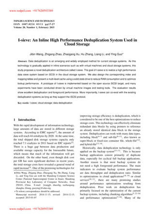TSINGHUA SCIENCE AND TECHNOLOGY
ISSNll1007-0214ll03/11llpp17-27
Volume 20, Number 1, February 2015
I-sieve: An Inline High Performance Deduplication System Used in
Cloud Storage
Jibin Wang, Zhigang Zhao, Zhaogang Xu, Hu Zhang, Liang Li, and Ying Guo
Abstract: Data deduplication is an emerging and widely employed method for current storage systems. As this
technology is gradually applied in inline scenarios such as with virtual machines and cloud storage systems, this
study proposes a novel deduplication architecture called I-sieve. The goal of I-sieve is to realize a high performance
data sieve system based on iSCSI in the cloud storage system. We also design the corresponding index and
mapping tables and present a multi-level cache using a solid state drive to reduce RAM consumption and to optimize
lookup performance. A prototype of I-sieve is implemented based on the open source iSCSI target, and many
experiments have been conducted driven by virtual machine images and testing tools. The evaluation results
show excellent deduplication and foreground performance. More importantly, I-sieve can co-exist with the existing
deduplication systems as long as they support the iSCSI protocol.
Key words: I-sieve; cloud storage; data deduplication
1 Introduction
With the rapid development of information technology,
large amounts of data are stored in different storage
systems. According to EMC reports[1]
, the amount of
data will reach 44 zettabytes by 2020. At the same time,
the total shipped disk storage systems capacity only
reached 7.1 exabytes in 2011 based on IDC reports[2]
.
There is a huge gap between data production and
available storage capacity for the foreseeable future,
which means that much of the information will get
discarded. On the other hand, even though disk cost
per GB has seen signiﬁcant declines in recent years,
the total storage costs have revealed a general trend of
rapid increase[3]
. One of the promising technologies for
Jibin Wang, Zhigang Zhao, Zhaogang Xu, Hu Zhang, Liang
Li, and Ying Guo are with the Shandong Computer Science
Center (National Supercomputer Center in Jinan), Shandong
Provincial Key Laboratory of Computer Networks, Jinan
250101, China. E-mail: fwangjb, zhaozhg, xuzhaogang,
zhanghu, liliang, guoyingg@sdas.org.
To whom correspondence should be addressed.
Manuscript received: 2014-11-15; revised: 2014-12-15;
accepted: 2015-01-07
improving storage efﬁciency is deduplication, which is
considered to be one of the best optimizations to reduce
storage costs. This technology can effectively eliminate
redundant data blocks by using pointers to reference
an already stored identical data block in the storage
system. Deduplication can work with many data types,
including block[4–7]
and sub-ﬁle[8–11]
, also known as
super-block or ﬁxed-size container ﬁle, whole-ﬁle[12]
,
and hybrid-ﬁle[13, 14]
.
Historically, data deduplication technology is only
applied on the backup system[15–17]
. This is because
backup applications consist primarily of duplicate
data, especially for cyclical full backup applications.
Another reason is that most backup systems do
not need a high foreground performance. The main
indicators to evaluate backup system performance
are data throughput and deduplication ratio. Similar
to optimizations in cloud applications[18, 19]
or cloud
services[20, 21]
, there are many promising studies
around performance optimizations resulting from
deduplication. Prior work on deduplication has
primarily focused on the optimization of the current
backup systems, including chunking algorithms[5, 22–24]
and performance optimizations[7, 16]
. Many of the
www.redpel.com +917620593389
www.redpel.com +917620593389
 