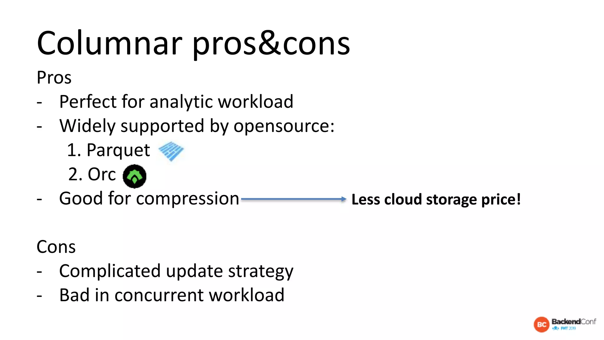 Columnar pros&cons
Pros
- Perfect for analytic workload
- Widely supported by opensource:
1. Parquet
2. Orc
- Good for compression
Cons
- Complicated update strategy
- Bad in concurrent workload
Less cloud storage price!
 
