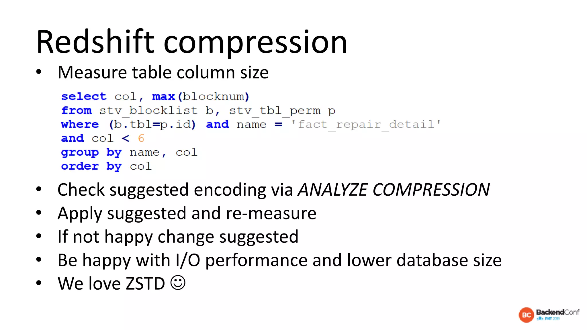 Redshift compression
• Measure table column size
• Check suggested encoding via ANALYZE COMPRESSION
• Apply suggested and re-measure
• If not happy change suggested
• Be happy with I/O performance and lower database size
• We love ZSTD 
 