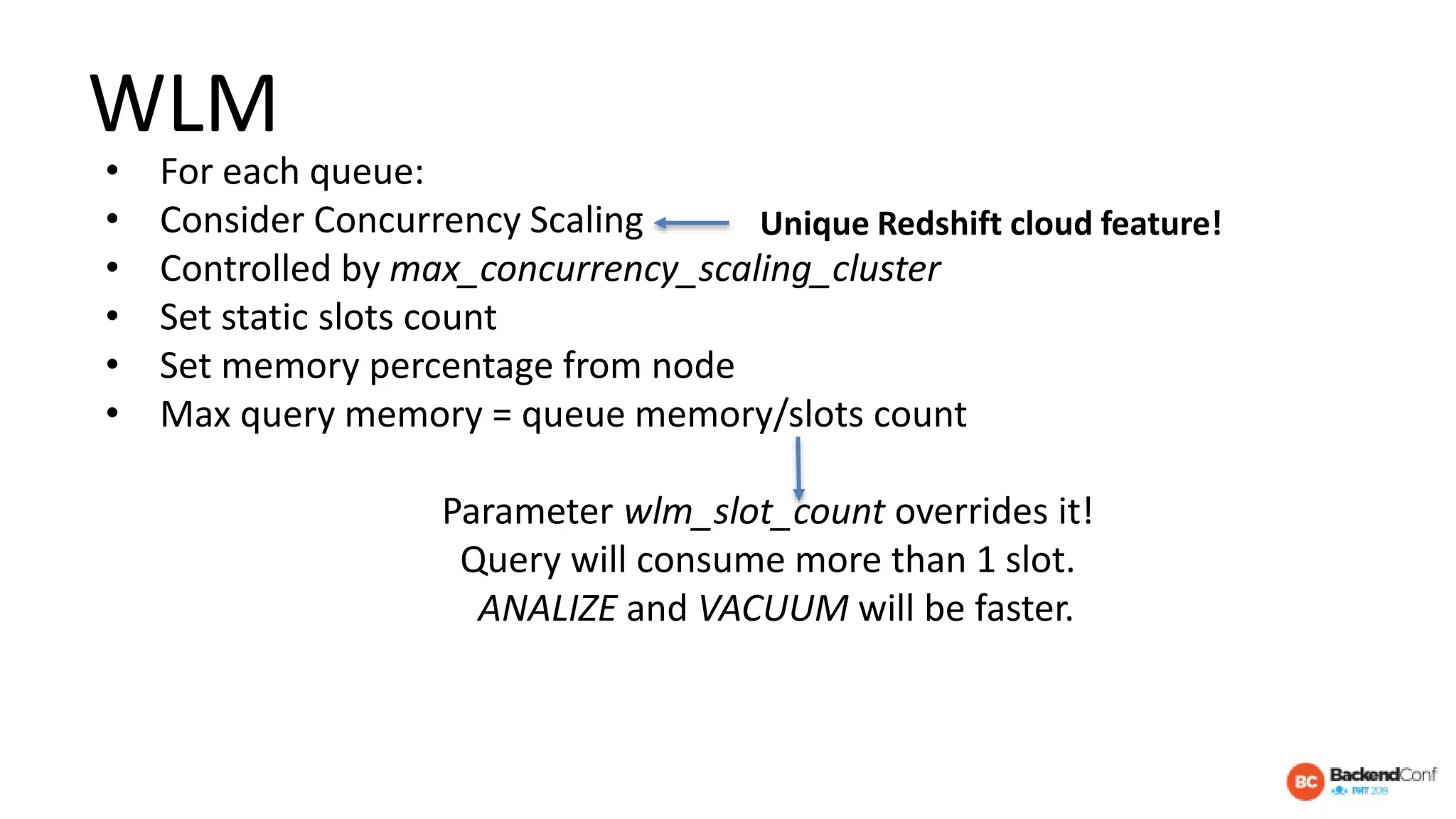 WLM
• For each queue:
• Consider Concurrency Scaling
• Controlled by max_concurrency_scaling_cluster
• Set static slots count
• Set memory percentage from node
• Max query memory = queue memory/slots count
Parameter wlm_slot_count overrides it!
Query will consume more than 1 slot.
ANALIZE and VACUUM will be faster.
Unique Redshift cloud feature!
 