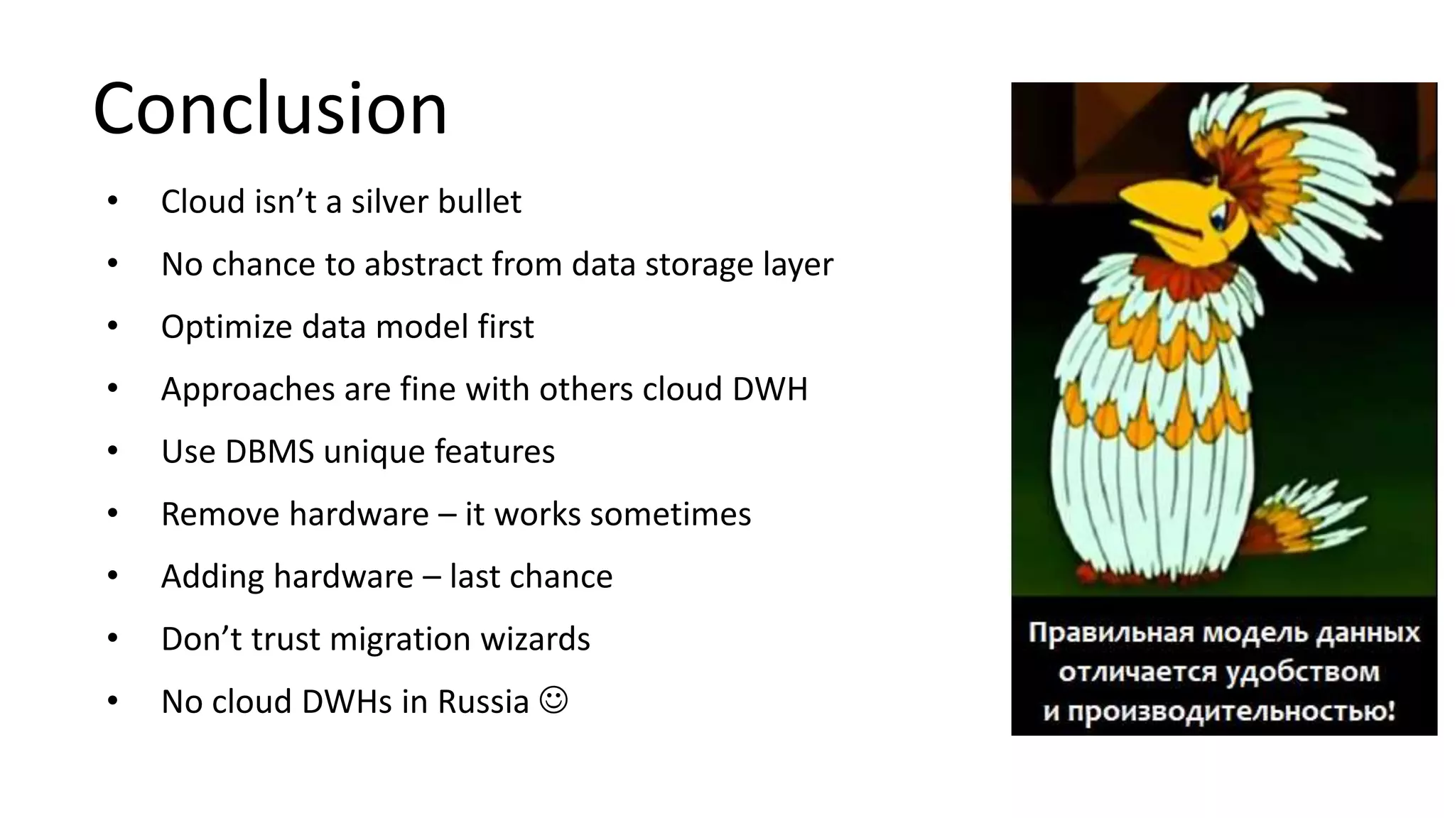 Conclusion
• Cloud isn’t a silver bullet
• No chance to abstract from data storage layer
• Optimize data model first
• Approaches are fine with others cloud DWH
• Use DBMS unique features
• Remove hardware – it works sometimes
• Adding hardware – last chance
• Don’t trust migration wizards
• No cloud DWHs in Russia 
 