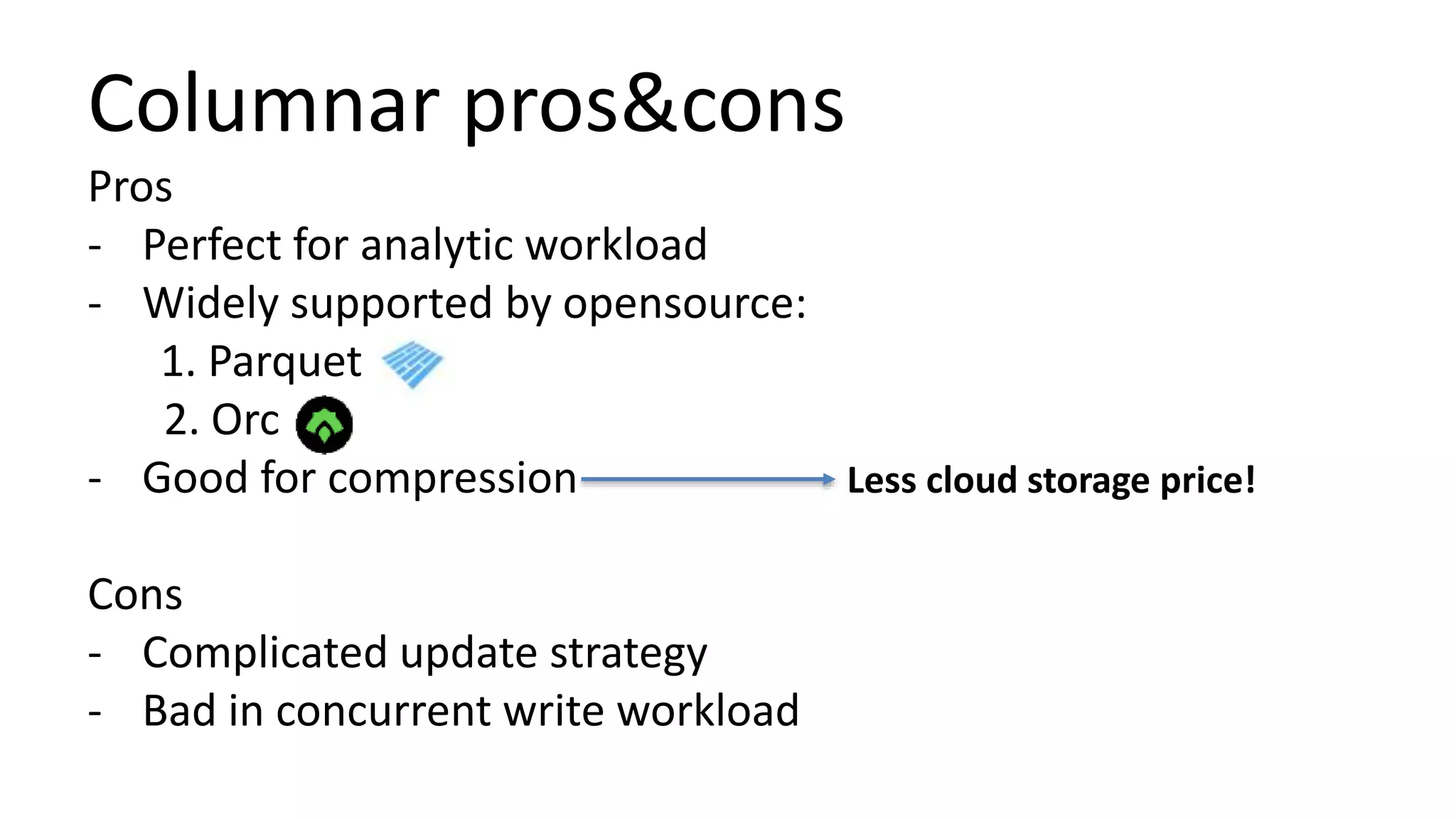 Columnar pros&cons
Pros
- Perfect for analytic workload
- Widely supported by opensource:
1. Parquet
2. Orc
- Good for compression
Cons
- Complicated update strategy
- Bad in concurrent write workload
Less cloud storage price!
 