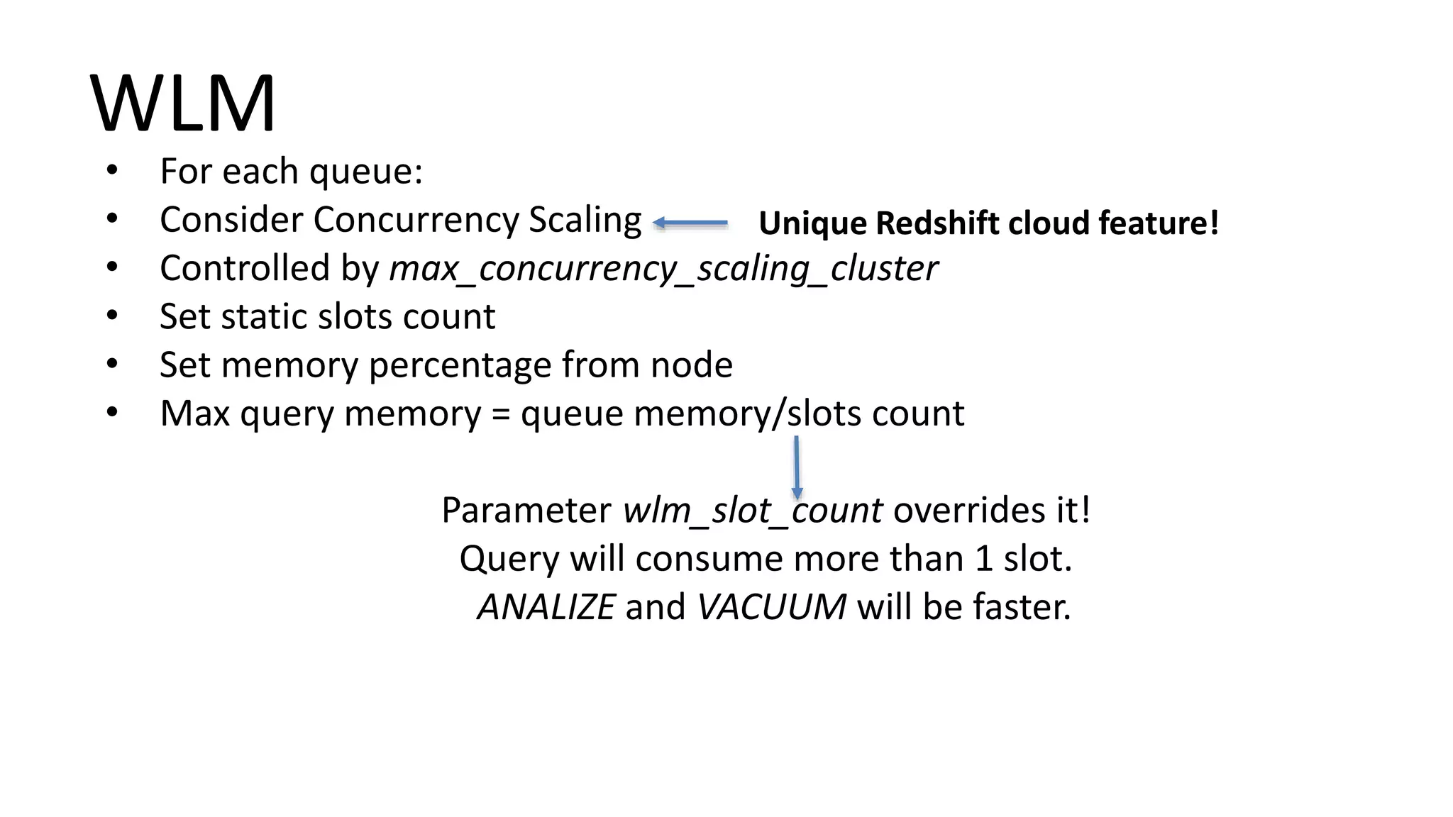 WLM
• For each queue:
• Consider Concurrency Scaling
• Controlled by max_concurrency_scaling_cluster
• Set static slots count
• Set memory percentage from node
• Max query memory = queue memory/slots count
Parameter wlm_slot_count overrides it!
Query will consume more than 1 slot.
ANALIZE and VACUUM will be faster.
Unique Redshift cloud feature!
 