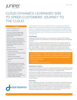 1
CASE STUDY
Cloud Dynamics has set out to enable the cloud. Cloud Dynamics delivers
highly-efficient private cloud infrastructure with a patented cloud operating
system, a converged infrastructure fabric, a cloud resource management tool,
and a green power and cooling system. With Cloud Dynamics, service provider,
enterprise and public-sector customers can move to cloud services faster and
at a lower cost.
Challenge
“Traditional IT departments operate in a silo environment,” observes Vijai Karthigesu,
chief operating officer at Cloud Dynamics. “Cloud computing demands a more integrated
approach.”
CloudDC includes a converged infrastructure fabric that is open, standards-based, and
integrated with high levels of automation and orchestration. “In designing CloudDC, we
needed a flat network architecture to ensure a greatly simplified and extremely fast data
path,” says Karthigesu. “Location cannot be a barrier with our need to provide any-to-
any connectivity. A network fabric is critical to enable us to minimize latency, eliminate
congestion, and ensure optimal network performance for applications for all of our clients.”
“The integration of Juniper Contrail with our powerful CloudDC
solution enables our customers to maximize service agility and
deliver advanced network-as-services without compromising
security and privacy.”
- Vijai Karthigesu,
Chief Operating Officer, Cloud Dynamics
Selection Criteria
Cloud Dynamics needed a simple, smart, and open network fabric for CloudDC that would
enable the creation of highly scalable virtual networks. The network fabric used as part of
CloudDC had to integrate easily with its cloud resource management tool.
Cloud Dynamics sought a partnership with a Tier 1 networking and security company with
a proven track record of operating in multivendor environments with solutions that could
scale to meet future demands. Cloud Dynamics also wanted a strategic partner that was
committed to its clients’ success. Cloud Dynamics found all of these key ingredients with
Juniper Networks.
Solution
Juniper’s MetaFabric architecture is the foundation of CloudDC’s converged infrastructure
fabric. Juniper’s MetaFabric data center architecture enables a simple, open, and smart
data center that accelerates the deployment and delivery of applications within and
across multiple sites and clouds. This architecture is delivered through a combination of
high-IQ switching, routing, and security platforms, combined with adaptable software
that delivers advanced services, orchestration, and SDN solutions.
Summary
Company: Cloud Dynamics
Industry: Cloud Provider
Challenges: Build a scalable, agile
cloud data center solution to help
clients move quickly to public or
private clouds
Selection Criteria: Virtual network
solution to provide a complete, end-
to-end converged cloud infrastructure
that allows customers to quickly
and securely deploy an open cloud
environment.
Network Solution:
MetaFabric Architecture including:
•	 Contrail SDN solution
•	 EX4500 and EX4200 Ethernet Switch
•	 QFX3500 Switch
•	 SRX650 Services Gateway
•	 Junos Space Network Management
Platform
Results:
•	 Quick migration to the cloud using
an easily deployable, out-of-the-box,
green cloud data center solution
•	 Improved client confidence in cloud
computing through integrated,
multilayered, and secure open
MetaFabric architecture
•	 Achieved faster service delivery,
greater IT agility, and significant cost
savings through automation
CLOUD DYNAMICS LEVERAGES SDN
TO SPEED CUSTOMERS’ JOURNEY TO
THE CLOUD
 