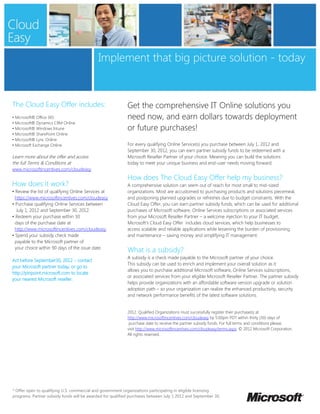 Implement that big picture solution - today


The Cloud Easy Offer includes:                              Get the comprehensive IT Online solutions you
• Microsoft® Office 365                                     need now, and earn dollars towards deployment
• Microsoft® Dynamics CRM Online
• Microsoft® Windows Intune                                 or future purchases!
• Microsoft® SharePoint Online
• Microsoft® Lync Online
• Microsoft Exchange Online                                 For every qualifying Online Service(s) you purchase between July 1, 2012 and
                                                            September 30, 2012, you can earn partner subsidy funds to be redeemed with a
Learn more about the offer and access                       Microsoft Reseller Partner of your choice. Meaning you can build the solutions
the full Terms & Conditions at                              today to meet your unique business and end-user needs moving forward.
www.microsoftincentives.com/cloudeasy
                                                            How does The Cloud Easy Offer help my business?
How does it work?                                           A comprehensive solution can seem out of reach for most small to mid-sized
• Review the list of qualifying Online Services at          organizations. Most are accustomed to purchasing products and solutions piecemeal,
  https://www.microsoftincentives.com/cloudeasy             and postponing planned upgrades or refreshes due to budget constraints. With the
• Purchase qualifying Online Services between               Cloud Easy Offer, you can earn partner subsidy funds, which can be used for additional
   July 1, 2012 and September 30, 2012.                     purchases of Microsoft software, Online Services subscriptions or associated services
• Redeem your purchase within 30                            from your Microsoft Reseller Partner – a welcome injection to your IT budget.
  days of the purchase date at                              Microsoft’s Cloud Easy Offer includes cloud services, which help businesses to
  http://www.microsoftincentives.com/cloudeasy.             access scalable and reliable applications while lessening the burden of provisioning
• Spend your subsidy check made                             and maintenance – saving money and simplifying IT management.
  payable to the Microsoft partner of
  your choice within 90 days of the issue date.
                                                            What is a subsidy?
                                                            A subsidy is a check made payable to the Microsoft partner of your choice.
Act before September30, 2012 – contact
                                                            This subsidy can be used to enrich and implement your overall solution as it
your Microsoft partner today, or go to
                                                            allows you to purchase additional Microsoft software, Online Services subscriptions,
http://pinpoint.microsoft.com to locate
                                                            or associated services from your eligible Microsoft Reseller Partner. The partner subsidy
your nearest Microsoft reseller.
                                                            helps provide organizations with an affordable software version upgrade or solution
                                                            adoption path – so your organization can realize the enhanced productivity, security
                                                            and network performance benefits of the latest software solutions.


                                                            2012. Qualified Organizations must successfully register their purchase(s) at
                                                            http://www.microsoftincentives.com/cloudeasy by 5:00pm PDT within thirty (30) days of
                                                             purchase date to receive the partner subsidy funds. For full terms and conditions please,
                                                            visit http://www.microsoftincentives.com/cloudeasy/terms.aspx. © 2012 Microsoft Corporation.
                                                            All rights reserved.




* Offer open to qualifying U.S. commercial and government organizations participating in eligible licensing
programs. Partner subsidy funds will be awarded for qualified purchases between July 1 2012 and September 30,
 