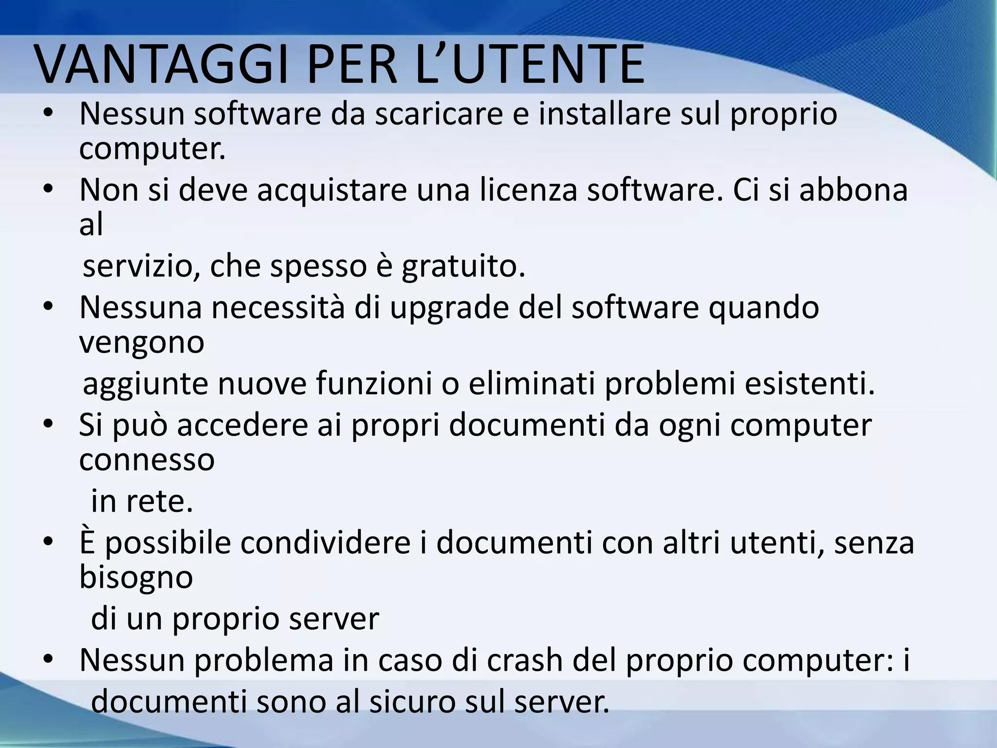 VANTAGGI PER L’UTENTE
• Nessun software da scaricare e installare sul proprio
computer.
• Non si deve acquistare una licenza software. Ci si abbona
al
servizio, che spesso è gratuito.
• Nessuna necessità di upgrade del software quando
vengono
aggiunte nuove funzioni o eliminati problemi esistenti.
• Si può accedere ai propri documenti da ogni computer
connesso
in rete.
• È possibile condividere i documenti con altri utenti, senza
bisogno
di un proprio server
• Nessun problema in caso di crash del proprio computer: i
documenti sono al sicuro sul server.
 