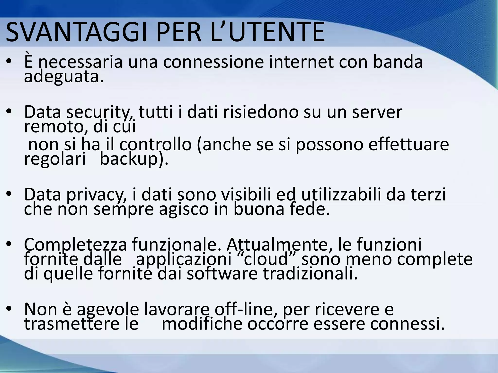SVANTAGGI PER L’UTENTE
• È necessaria una connessione internet con banda
adeguata.
• Data security, tutti i dati risiedono su un server
remoto, di cui
non si ha il controllo (anche se si possono effettuare
regolari backup).
• Data privacy, i dati sono visibili ed utilizzabili da terzi
che non sempre agisco in buona fede.
• Completezza funzionale. Attualmente, le funzioni
fornite dalle applicazioni “cloud” sono meno complete
di quelle fornite dai software tradizionali.
• Non è agevole lavorare off-line, per ricevere e
trasmettere le modifiche occorre essere connessi.
 