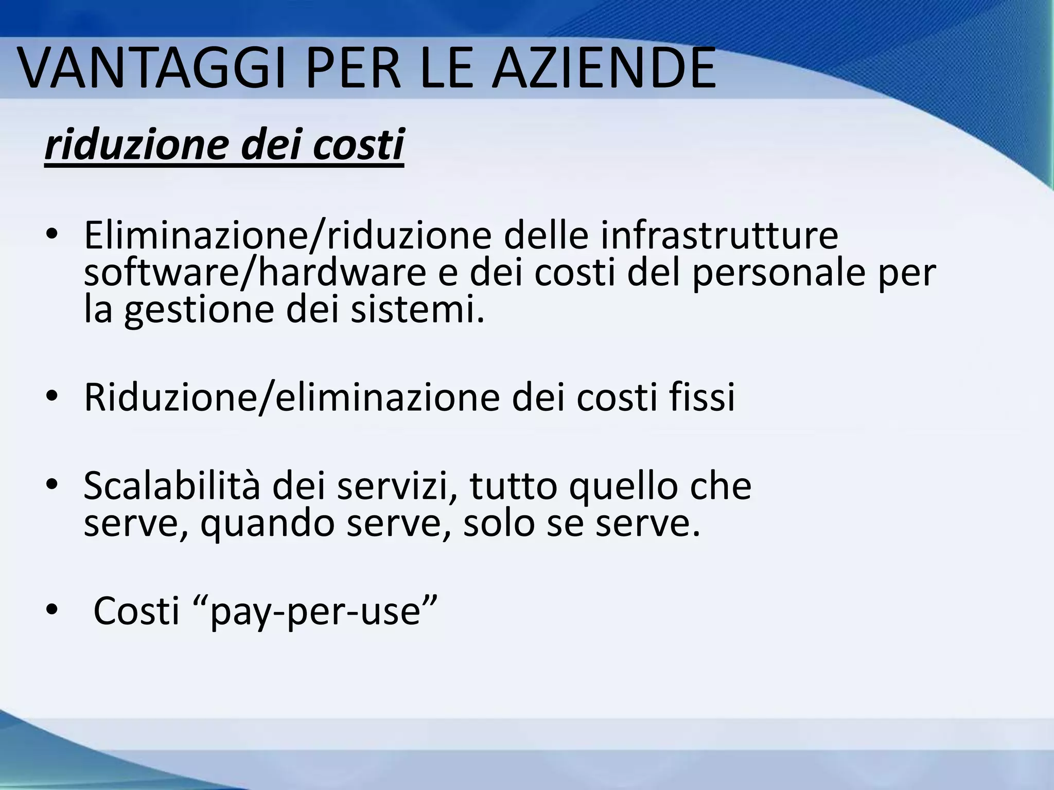 VANTAGGI PER LE AZIENDE
riduzione dei costi
• Eliminazione/riduzione delle infrastrutture
software/hardware e dei costi del personale per
la gestione dei sistemi.
• Riduzione/eliminazione dei costi fissi
• Scalabilità dei servizi, tutto quello che
serve, quando serve, solo se serve.
• Costi “pay-per-use”
 