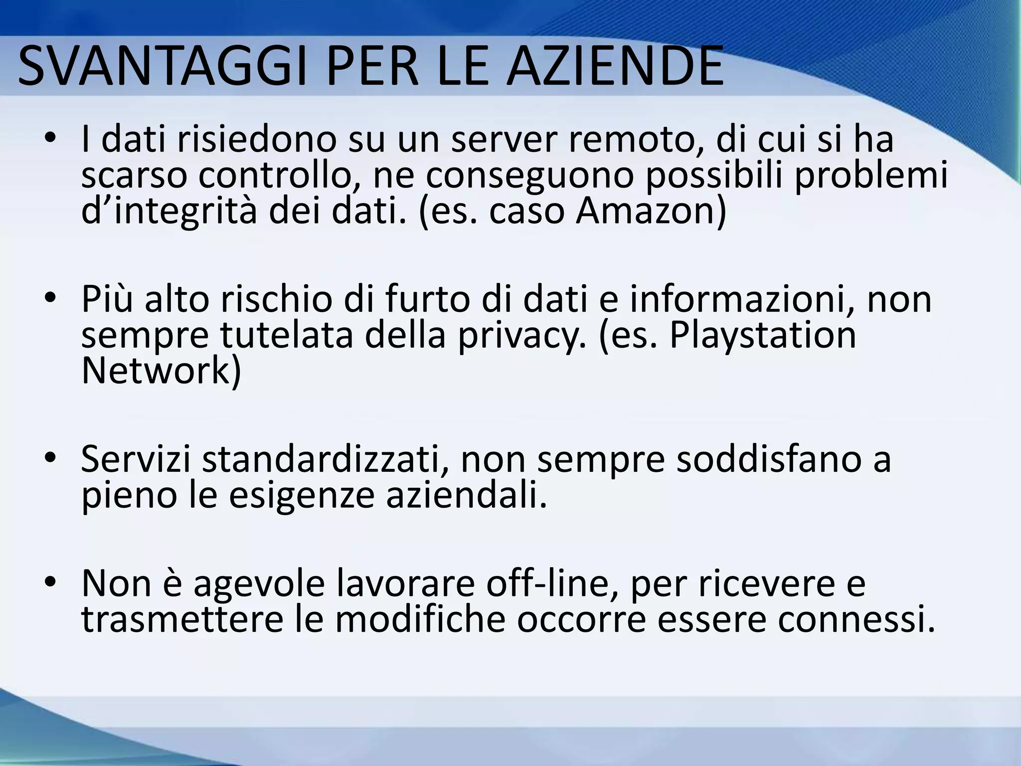 SVANTAGGI PER LE AZIENDE
• I dati risiedono su un server remoto, di cui si ha
scarso controllo, ne conseguono possibili problemi
d’integrità dei dati. (es. caso Amazon)
• Più alto rischio di furto di dati e informazioni, non
sempre tutelata della privacy. (es. Playstation
Network)
• Servizi standardizzati, non sempre soddisfano a
pieno le esigenze aziendali.
• Non è agevole lavorare off-line, per ricevere e
trasmettere le modifiche occorre essere connessi.
 