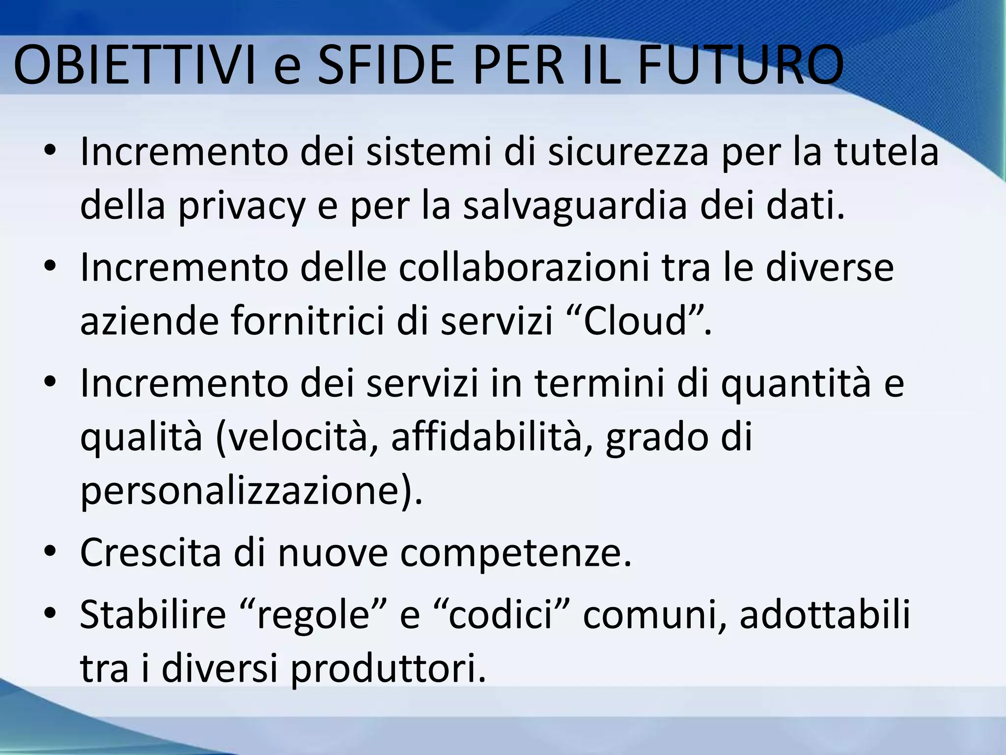 OBIETTIVI e SFIDE PER IL FUTURO
• Incremento dei sistemi di sicurezza per la tutela
della privacy e per la salvaguardia dei dati.
• Incremento delle collaborazioni tra le diverse
aziende fornitrici di servizi “Cloud”.
• Incremento dei servizi in termini di quantità e
qualità (velocità, affidabilità, grado di
personalizzazione).
• Crescita di nuove competenze.
• Stabilire “regole” e “codici” comuni, adottabili
tra i diversi produttori.
 