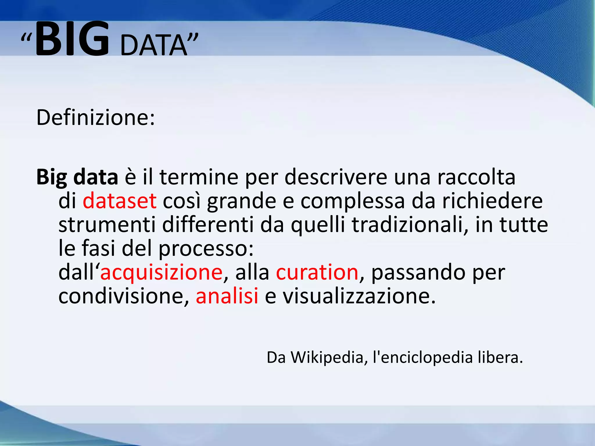 “BIGDATA”
Definizione:
Big data è il termine per descrivere una raccolta
di dataset così grande e complessa da richiedere
strumenti differenti da quelli tradizionali, in tutte
le fasi del processo:
dall‘acquisizione, alla curation, passando per
condivisione, analisi e visualizzazione.
Da Wikipedia, l'enciclopedia libera.
 