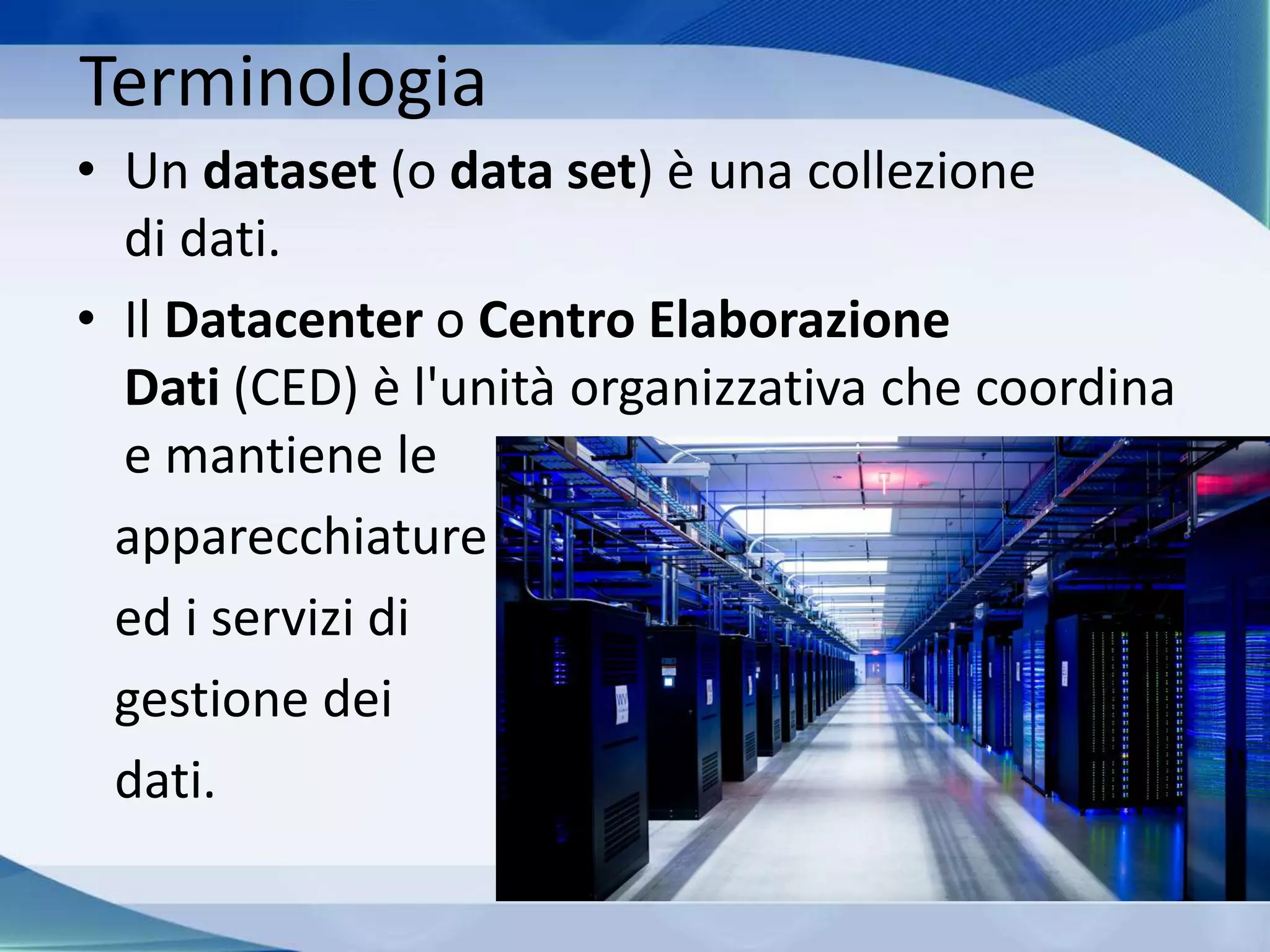 Terminologia
• Un dataset (o data set) è una collezione
di dati.
• Il Datacenter o Centro Elaborazione
Dati (CED) è l'unità organizzativa che coordina
e mantiene le
apparecchiature
ed i servizi di
gestione dei
dati.
 