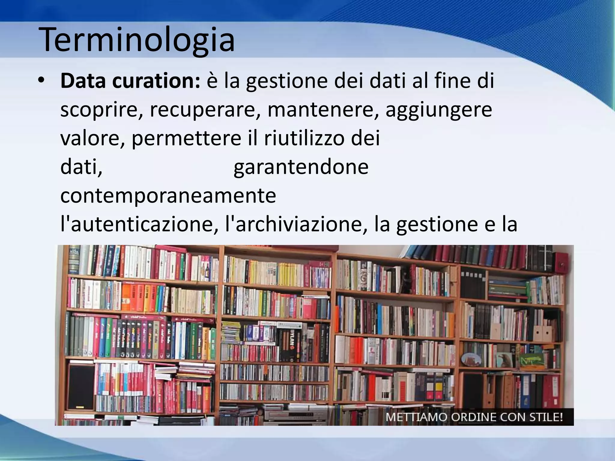 Terminologia
• Data curation: è la gestione dei dati al fine di
scoprire, recuperare, mantenere, aggiungere
valore, permettere il riutilizzo dei
dati, garantendone
contemporaneamente
l'autenticazione, l'archiviazione, la gestione e la
preservazione.
 