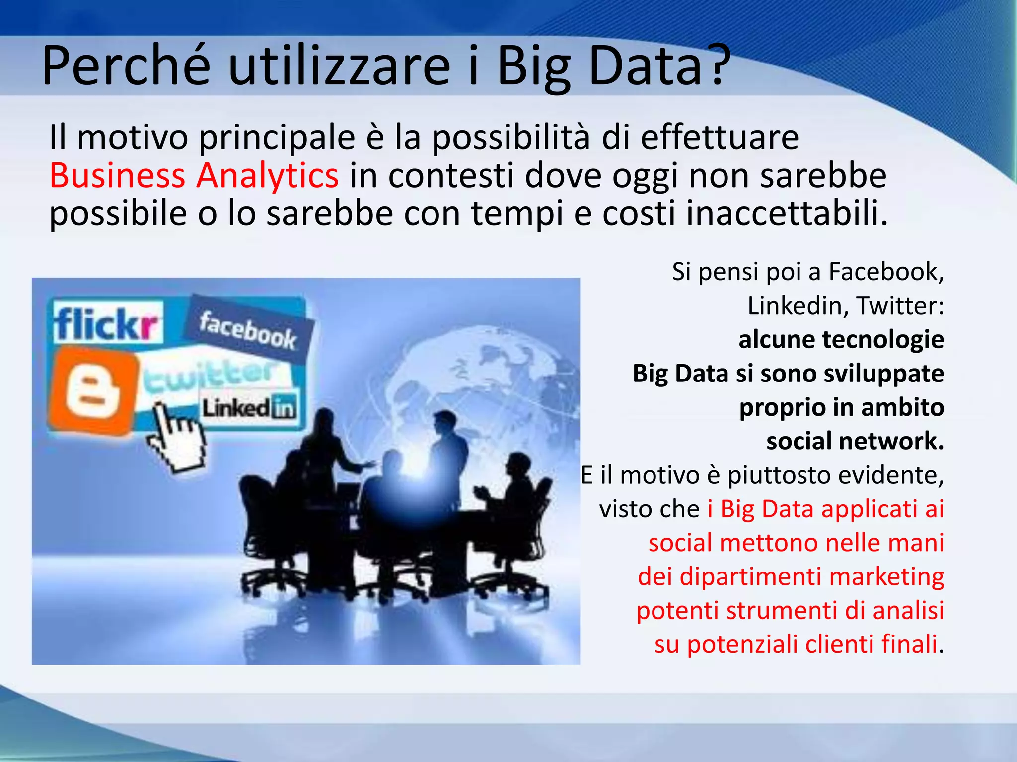 Perché utilizzare i Big Data?
Il motivo principale è la possibilità di effettuare
Business Analytics in contesti dove oggi non sarebbe
possibile o lo sarebbe con tempi e costi inaccettabili.
Si pensi poi a Facebook,
Linkedin, Twitter:
alcune tecnologie
Big Data si sono sviluppate
proprio in ambito
social network.
E il motivo è piuttosto evidente,
visto che i Big Data applicati ai
social mettono nelle mani
dei dipartimenti marketing
potenti strumenti di analisi
su potenziali clienti finali.
 