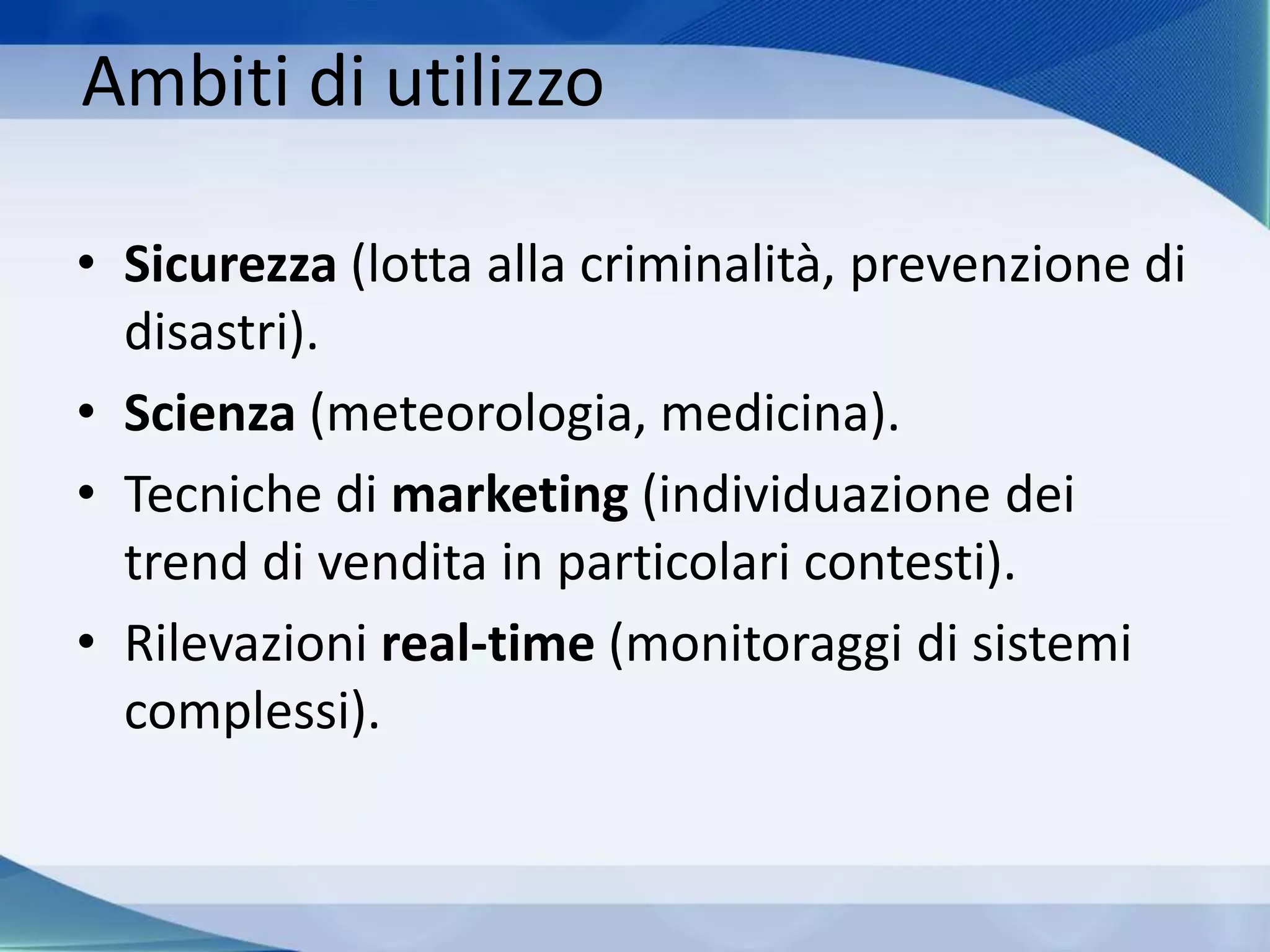 Ambiti di utilizzo
• Sicurezza (lotta alla criminalità, prevenzione di
disastri).
• Scienza (meteorologia, medicina).
• Tecniche di marketing (individuazione dei
trend di vendita in particolari contesti).
• Rilevazioni real-time (monitoraggi di sistemi
complessi).
 